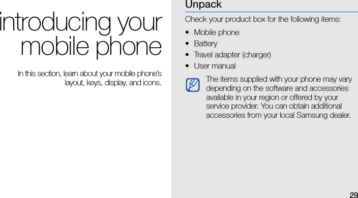 29introducing yourmobile phone In this section, learn about your mobile phone’slayout, keys, display, and icons.UnpackCheck your product box for the following items:• Mobile phone• Battery• Travel adapter (charger)•User manual The items supplied with your phone may vary depending on the software and accessories available in your region or offered by your service provider. You can obtain additional accessories from your local Samsung dealer. 