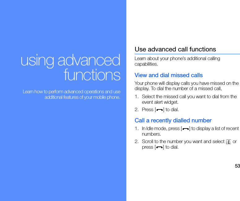 53using advancedfunctions Learn how to perform advanced operations and useadditional features of your mobile phone.Use advanced call functionsLearn about your phone’s additional calling capabilities.View and dial missed callsYour phone will display calls you have missed on the display. To dial the number of a missed call,1. Select the missed call you want to dial from the event alert widget.2. Press [ ] to dial.Call a recently dialled number1. In Idle mode, press [ ] to display a list of recent numbers.2. Scroll to the number you want and select   or press [ ] to dial.