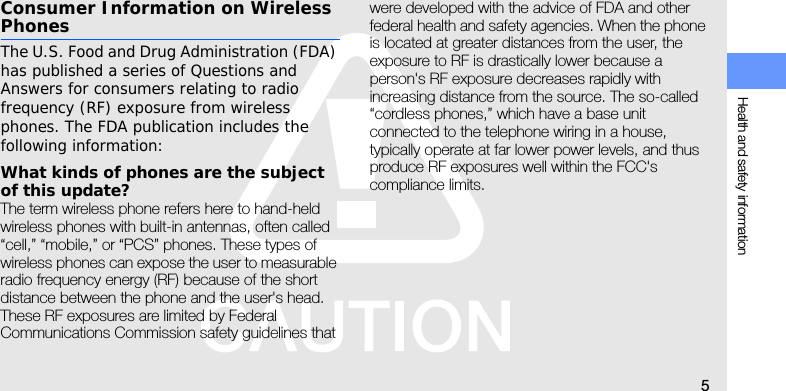 Health and safety information5Consumer Information on Wireless PhonesThe U.S. Food and Drug Administration (FDA) has published a series of Questions and Answers for consumers relating to radio frequency (RF) exposure from wireless phones. The FDA publication includes the following information:What kinds of phones are the subject of this update?The term wireless phone refers here to hand-held wireless phones with built-in antennas, often called “cell,” “mobile,” or “PCS” phones. These types of wireless phones can expose the user to measurable radio frequency energy (RF) because of the short distance between the phone and the user&apos;s head. These RF exposures are limited by Federal Communications Commission safety guidelines that were developed with the advice of FDA and other federal health and safety agencies. When the phone is located at greater distances from the user, the exposure to RF is drastically lower because a person&apos;s RF exposure decreases rapidly with increasing distance from the source. The so-called “cordless phones,” which have a base unit connected to the telephone wiring in a house, typically operate at far lower power levels, and thus produce RF exposures well within the FCC&apos;s compliance limits.