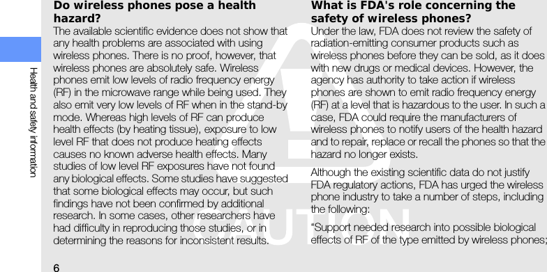 6Health and safety informationDo wireless phones pose a health hazard?The available scientific evidence does not show that any health problems are associated with using wireless phones. There is no proof, however, that wireless phones are absolutely safe. Wireless phones emit low levels of radio frequency energy (RF) in the microwave range while being used. They also emit very low levels of RF when in the stand-by mode. Whereas high levels of RF can produce health effects (by heating tissue), exposure to low level RF that does not produce heating effects causes no known adverse health effects. Many studies of low level RF exposures have not found any biological effects. Some studies have suggested that some biological effects may occur, but such findings have not been confirmed by additional research. In some cases, other researchers have had difficulty in reproducing those studies, or in determining the reasons for inconsistent results.What is FDA&apos;s role concerning the safety of wireless phones?Under the law, FDA does not review the safety of radiation-emitting consumer products such as wireless phones before they can be sold, as it does with new drugs or medical devices. However, the agency has authority to take action if wireless phones are shown to emit radio frequency energy (RF) at a level that is hazardous to the user. In such a case, FDA could require the manufacturers of wireless phones to notify users of the health hazard and to repair, replace or recall the phones so that the hazard no longer exists.Although the existing scientific data do not justify FDA regulatory actions, FDA has urged the wireless phone industry to take a number of steps, including the following:“Support needed research into possible biological effects of RF of the type emitted by wireless phones;
