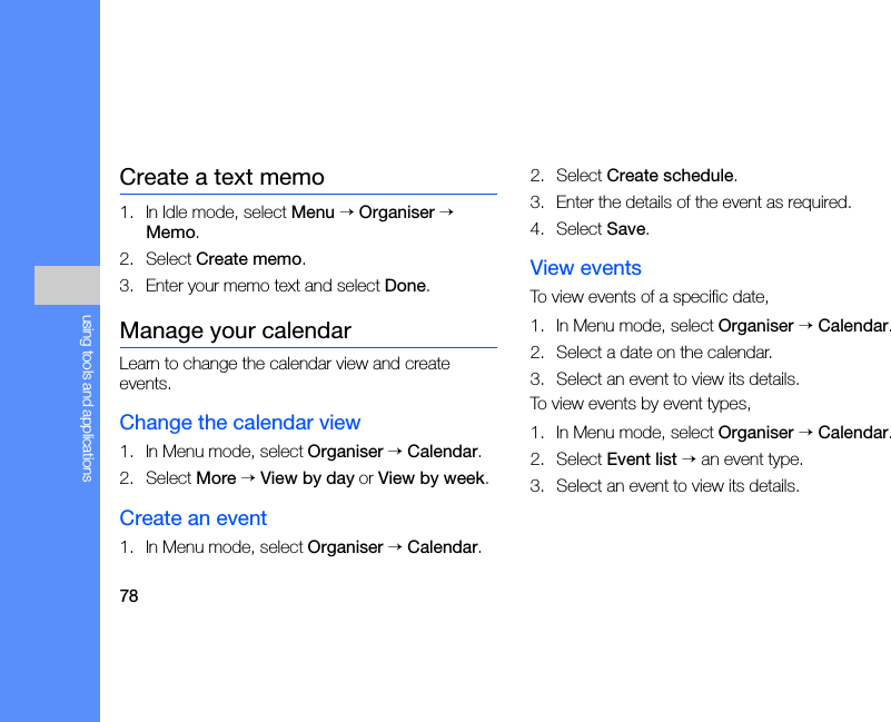 78using tools and applicationsCreate a text memo1. In Idle mode, select Menu → Organiser → Memo.2. Select Create memo.3. Enter your memo text and select Done.Manage your calendarLearn to change the calendar view and create events.Change the calendar view1. In Menu mode, select Organiser → Calendar.2. Select More → View by day or View by week.Create an event1. In Menu mode, select Organiser → Calendar.2. Select Create schedule.3. Enter the details of the event as required.4. Select Save.View eventsTo view events of a specific date,1. In Menu mode, select Organiser → Calendar.2. Select a date on the calendar.3. Select an event to view its details.To view events by event types,1. In Menu mode, select Organiser → Calendar.2. Select Event list → an event type.3. Select an event to view its details.