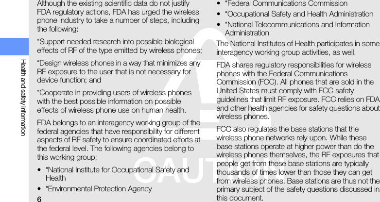 6Health and safety informationAlthough the existing scientific data do not justify FDA regulatory actions, FDA has urged the wireless phone industry to take a number of steps, including the following:“Support needed research into possible biological effects of RF of the type emitted by wireless phones;“Design wireless phones in a way that minimizes any RF exposure to the user that is not necessary for device function; and“Cooperate in providing users of wireless phones with the best possible information on possible effects of wireless phone use on human health.FDA belongs to an interagency working group of the federal agencies that have responsibility for different aspects of RF safety to ensure coordinated efforts at the federal level. The following agencies belong to this working group:• “National Institute for Occupational Safety and Health• “Environmental Protection Agency• “Federal Communications Commission• “Occupational Safety and Health Administration• “National Telecommunications and Information AdministrationThe National Institutes of Health participates in some interagency working group activities, as well.FDA shares regulatory responsibilities for wireless phones with the Federal Communications Commission (FCC). All phones that are sold in the United States must comply with FCC safety guidelines that limit RF exposure. FCC relies on FDA and other health agencies for safety questions about wireless phones.FCC also regulates the base stations that the wireless phone networks rely upon. While these base stations operate at higher power than do the wireless phones themselves, the RF exposures that people get from these base stations are typically thousands of times lower than those they can get from wireless phones. Base stations are thus not the primary subject of the safety questions discussed in this document.