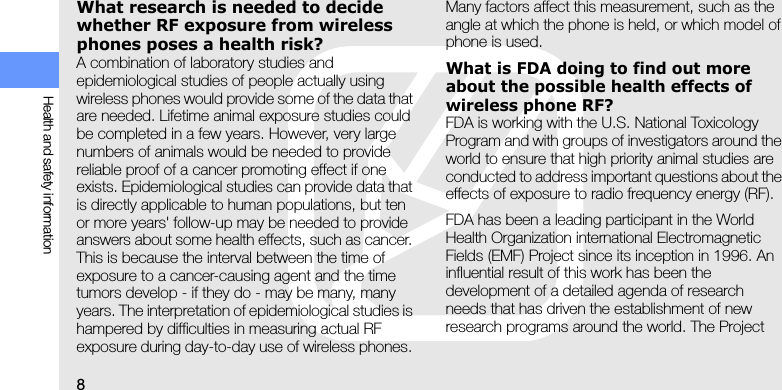 8Health and safety informationWhat research is needed to decide whether RF exposure from wireless phones poses a health risk?A combination of laboratory studies and epidemiological studies of people actually using wireless phones would provide some of the data that are needed. Lifetime animal exposure studies could be completed in a few years. However, very large numbers of animals would be needed to provide reliable proof of a cancer promoting effect if one exists. Epidemiological studies can provide data that is directly applicable to human populations, but ten or more years&apos; follow-up may be needed to provide answers about some health effects, such as cancer. This is because the interval between the time of exposure to a cancer-causing agent and the time tumors develop - if they do - may be many, many years. The interpretation of epidemiological studies is hampered by difficulties in measuring actual RF exposure during day-to-day use of wireless phones. Many factors affect this measurement, such as the angle at which the phone is held, or which model of phone is used.What is FDA doing to find out more about the possible health effects of wireless phone RF?FDA is working with the U.S. National Toxicology Program and with groups of investigators around the world to ensure that high priority animal studies are conducted to address important questions about the effects of exposure to radio frequency energy (RF).FDA has been a leading participant in the World Health Organization international Electromagnetic Fields (EMF) Project since its inception in 1996. An influential result of this work has been the development of a detailed agenda of research needs that has driven the establishment of new research programs around the world. The Project 