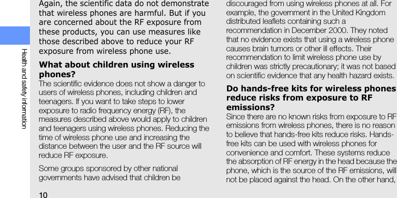 10Health and safety informationAgain, the scientific data do not demonstrate that wireless phones are harmful. But if you are concerned about the RF exposure from these products, you can use measures like those described above to reduce your RF exposure from wireless phone use.What about children using wireless phones?The scientific evidence does not show a danger to users of wireless phones, including children and teenagers. If you want to take steps to lower exposure to radio frequency energy (RF), the measures described above would apply to children and teenagers using wireless phones. Reducing the time of wireless phone use and increasing the distance between the user and the RF source will reduce RF exposure.Some groups sponsored by other national governments have advised that children be discouraged from using wireless phones at all. For example, the government in the United Kingdom distributed leaflets containing such a recommendation in December 2000. They noted that no evidence exists that using a wireless phone causes brain tumors or other ill effects. Their recommendation to limit wireless phone use by children was strictly precautionary; it was not based on scientific evidence that any health hazard exists. Do hands-free kits for wireless phones reduce risks from exposure to RF emissions?Since there are no known risks from exposure to RF emissions from wireless phones, there is no reason to believe that hands-free kits reduce risks. Hands-free kits can be used with wireless phones for convenience and comfort. These systems reduce the absorption of RF energy in the head because the phone, which is the source of the RF emissions, will not be placed against the head. On the other hand, 