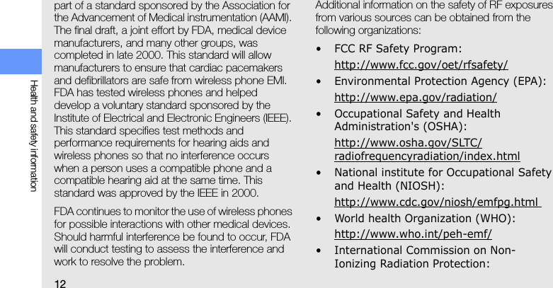 12Health and safety informationpart of a standard sponsored by the Association for the Advancement of Medical instrumentation (AAMI). The final draft, a joint effort by FDA, medical device manufacturers, and many other groups, was completed in late 2000. This standard will allow manufacturers to ensure that cardiac pacemakers and defibrillators are safe from wireless phone EMI. FDA has tested wireless phones and helped develop a voluntary standard sponsored by the Institute of Electrical and Electronic Engineers (IEEE). This standard specifies test methods and performance requirements for hearing aids and wireless phones so that no interference occurs when a person uses a compatible phone and a compatible hearing aid at the same time. This standard was approved by the IEEE in 2000.FDA continues to monitor the use of wireless phones for possible interactions with other medical devices. Should harmful interference be found to occur, FDA will conduct testing to assess the interference and work to resolve the problem.Additional information on the safety of RF exposures from various sources can be obtained from the following organizations:• FCC RF Safety Program:http://www.fcc.gov/oet/rfsafety/• Environmental Protection Agency (EPA):http://www.epa.gov/radiation/• Occupational Safety and Health Administration&apos;s (OSHA): http://www.osha.gov/SLTC/radiofrequencyradiation/index.html• National institute for Occupational Safety and Health (NIOSH):http://www.cdc.gov/niosh/emfpg.html • World health Organization (WHO):http://www.who.int/peh-emf/• International Commission on Non-Ionizing Radiation Protection: