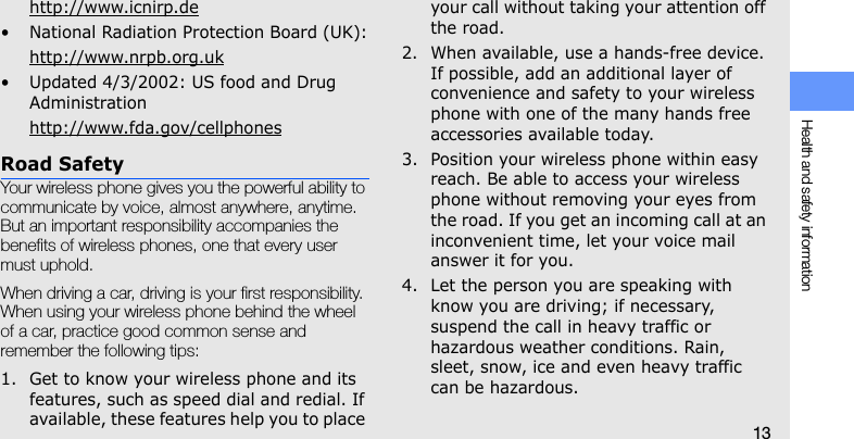 Health and safety information13http://www.icnirp.de• National Radiation Protection Board (UK):http://www.nrpb.org.uk• Updated 4/3/2002: US food and Drug Administrationhttp://www.fda.gov/cellphonesRoad SafetyYour wireless phone gives you the powerful ability to communicate by voice, almost anywhere, anytime. But an important responsibility accompanies the benefits of wireless phones, one that every user must uphold.When driving a car, driving is your first responsibility. When using your wireless phone behind the wheel of a car, practice good common sense and remember the following tips:1. Get to know your wireless phone and its features, such as speed dial and redial. If available, these features help you to place your call without taking your attention off the road.2. When available, use a hands-free device. If possible, add an additional layer of convenience and safety to your wireless phone with one of the many hands free accessories available today.3. Position your wireless phone within easy reach. Be able to access your wireless phone without removing your eyes from the road. If you get an incoming call at an inconvenient time, let your voice mail answer it for you.4. Let the person you are speaking with know you are driving; if necessary, suspend the call in heavy traffic or hazardous weather conditions. Rain, sleet, snow, ice and even heavy traffic can be hazardous.