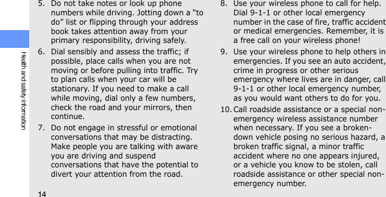 14Health and safety information5. Do not take notes or look up phone numbers while driving. Jotting down a “to do” list or flipping through your address book takes attention away from your primary responsibility, driving safely.6. Dial sensibly and assess the traffic; if possible, place calls when you are not moving or before pulling into traffic. Try to plan calls when your car will be stationary. If you need to make a call while moving, dial only a few numbers, check the road and your mirrors, then continue.7. Do not engage in stressful or emotional conversations that may be distracting. Make people you are talking with aware you are driving and suspend conversations that have the potential to divert your attention from the road.8. Use your wireless phone to call for help. Dial 9-1-1 or other local emergency number in the case of fire, traffic accident or medical emergencies. Remember, it is a free call on your wireless phone!9. Use your wireless phone to help others in emergencies. If you see an auto accident, crime in progress or other serious emergency where lives are in danger, call 9-1-1 or other local emergency number, as you would want others to do for you.10. Call roadside assistance or a special non-emergency wireless assistance number when necessary. If you see a broken-down vehicle posing no serious hazard, a broken traffic signal, a minor traffic accident where no one appears injured, or a vehicle you know to be stolen, call roadside assistance or other special non-emergency number.