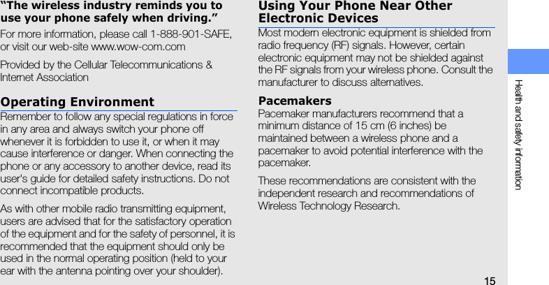 Health and safety information15“The wireless industry reminds you to use your phone safely when driving.”For more information, please call 1-888-901-SAFE, or visit our web-site www.wow-com.comProvided by the Cellular Telecommunications &amp; Internet AssociationOperating EnvironmentRemember to follow any special regulations in force in any area and always switch your phone off whenever it is forbidden to use it, or when it may cause interference or danger. When connecting the phone or any accessory to another device, read its user&apos;s guide for detailed safety instructions. Do not connect incompatible products.As with other mobile radio transmitting equipment, users are advised that for the satisfactory operation of the equipment and for the safety of personnel, it is recommended that the equipment should only be used in the normal operating position (held to your ear with the antenna pointing over your shoulder).Using Your Phone Near Other Electronic DevicesMost modern electronic equipment is shielded from radio frequency (RF) signals. However, certain electronic equipment may not be shielded against the RF signals from your wireless phone. Consult the manufacturer to discuss alternatives.PacemakersPacemaker manufacturers recommend that a minimum distance of 15 cm (6 inches) be maintained between a wireless phone and a pacemaker to avoid potential interference with the pacemaker.These recommendations are consistent with the independent research and recommendations of Wireless Technology Research.