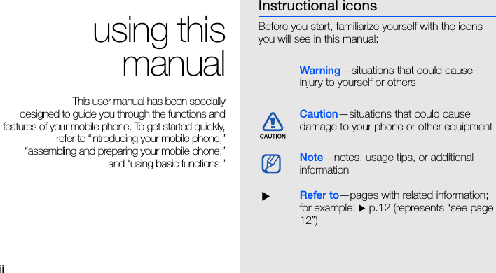 ii using thismanualThis user manual has been specially designed to guide you through the functions andfeatures of your mobile phone. To get started quickly,refer to “introducing your mobile phone,”“assembling and preparing your mobile phone,”and “using basic functions.”Instructional iconsBefore you start, familiarize yourself with the icons you will see in this manual: Warning—situations that could cause injury to yourself or othersCaution—situations that could cause damage to your phone or other equipmentNote—notes, usage tips, or additional information  XRefer to—pages with related information; for example: X p.12 (represents “see page 12”)