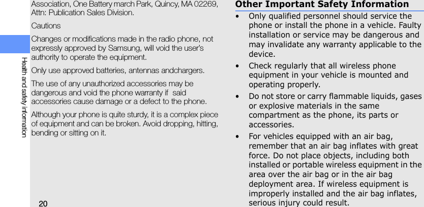 20Health and safety informationAssociation, One Battery march Park, Quincy, MA 02269, Attn: Publication Sales Division.CautionsChanges or modifications made in the radio phone, not expressly approved by Samsung, will void the user’s authority to operate the equipment. Only use approved batteries, antennas andchargers. The use of any unauthorized accessories may be dangerous and void the phone warranty if  said accessories cause damage or a defect to the phone.Although your phone is quite sturdy, it is a complex piece of equipment and can be broken. Avoid dropping, hitting, bending or sitting on it.Other Important Safety Information• Only qualified personnel should service the phone or install the phone in a vehicle. Faulty installation or service may be dangerous and may invalidate any warranty applicable to the device.• Check regularly that all wireless phone equipment in your vehicle is mounted and operating properly.• Do not store or carry flammable liquids, gases or explosive materials in the same compartment as the phone, its parts or accessories.• For vehicles equipped with an air bag, remember that an air bag inflates with great force. Do not place objects, including both installed or portable wireless equipment in the area over the air bag or in the air bag deployment area. If wireless equipment is improperly installed and the air bag inflates, serious injury could result.