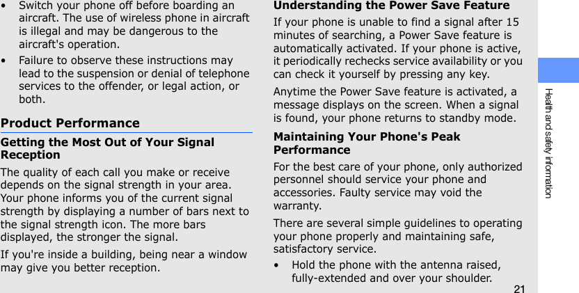 Health and safety information21• Switch your phone off before boarding an aircraft. The use of wireless phone in aircraft is illegal and may be dangerous to the aircraft&apos;s operation.• Failure to observe these instructions may lead to the suspension or denial of telephone services to the offender, or legal action, or both.Product PerformanceGetting the Most Out of Your Signal ReceptionThe quality of each call you make or receive depends on the signal strength in your area. Your phone informs you of the current signal strength by displaying a number of bars next to the signal strength icon. The more bars displayed, the stronger the signal.If you&apos;re inside a building, being near a window may give you better reception.Understanding the Power Save FeatureIf your phone is unable to find a signal after 15 minutes of searching, a Power Save feature is automatically activated. If your phone is active, it periodically rechecks service availability or you can check it yourself by pressing any key.Anytime the Power Save feature is activated, a message displays on the screen. When a signal is found, your phone returns to standby mode.Maintaining Your Phone&apos;s Peak PerformanceFor the best care of your phone, only authorized personnel should service your phone and accessories. Faulty service may void the warranty.There are several simple guidelines to operating your phone properly and maintaining safe, satisfactory service.• Hold the phone with the antenna raised, fully-extended and over your shoulder.