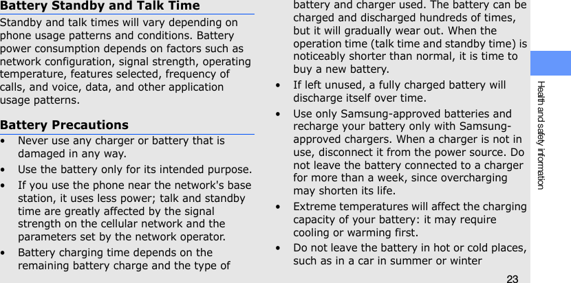 Health and safety information23Battery Standby and Talk TimeStandby and talk times will vary depending on phone usage patterns and conditions. Battery power consumption depends on factors such as network configuration, signal strength, operating temperature, features selected, frequency of calls, and voice, data, and other application usage patterns.  Battery Precautions• Never use any charger or battery that is damaged in any way.• Use the battery only for its intended purpose.• If you use the phone near the network&apos;s base station, it uses less power; talk and standby time are greatly affected by the signal strength on the cellular network and the parameters set by the network operator.• Battery charging time depends on the remaining battery charge and the type of battery and charger used. The battery can be charged and discharged hundreds of times, but it will gradually wear out. When the operation time (talk time and standby time) is noticeably shorter than normal, it is time to buy a new battery.• If left unused, a fully charged battery will discharge itself over time.• Use only Samsung-approved batteries and recharge your battery only with Samsung-approved chargers. When a charger is not in use, disconnect it from the power source. Do not leave the battery connected to a charger for more than a week, since overcharging may shorten its life.• Extreme temperatures will affect the charging capacity of your battery: it may require cooling or warming first.• Do not leave the battery in hot or cold places, such as in a car in summer or winter 