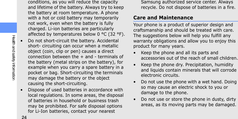 24Health and safety informationconditions, as you will reduce the capacity and lifetime of the battery. Always try to keep the battery at room temperature. A phone with a hot or cold battery may temporarily not work, even when the battery is fully charged. Li-ion batteries are particularly affected by temperatures below 0 °C (32 °F).• Do not short-circuit the battery. Accidental short- circuiting can occur when a metallic object (coin, clip or pen) causes a direct connection between the + and - terminals of the battery (metal strips on the battery), for example when you carry a spare battery in a pocket or bag. Short-circuiting the terminals may damage the battery or the object causing the short-circuiting.• Dispose of used batteries in accordance with local regulations. In some areas, the disposal of batteries in household or business trash may be prohibited. For safe disposal options for Li-Ion batteries, contact your nearest Samsung authorized service center. Always recycle. Do not dispose of batteries in a fire.Care and MaintenanceYour phone is a product of superior design and craftsmanship and should be treated with care. The suggestions below will help you fulfill any warranty obligations and allow you to enjoy this product for many years.• Keep the phone and all its parts and accessories out of the reach of small children.• Keep the phone dry. Precipitation, humidity and liquids contain minerals that will corrode electronic circuits.• Do not use the phone with a wet hand. Doing so may cause an electric shock to you or damage to the phone.• Do not use or store the phone in dusty, dirty areas, as its moving parts may be damaged.