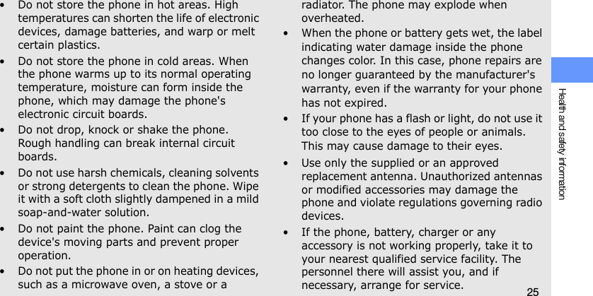 Health and safety information25• Do not store the phone in hot areas. High temperatures can shorten the life of electronic devices, damage batteries, and warp or melt certain plastics.• Do not store the phone in cold areas. When the phone warms up to its normal operating temperature, moisture can form inside the phone, which may damage the phone&apos;s electronic circuit boards.• Do not drop, knock or shake the phone. Rough handling can break internal circuit boards.• Do not use harsh chemicals, cleaning solvents or strong detergents to clean the phone. Wipe it with a soft cloth slightly dampened in a mild soap-and-water solution.• Do not paint the phone. Paint can clog the device&apos;s moving parts and prevent proper operation.• Do not put the phone in or on heating devices, such as a microwave oven, a stove or a radiator. The phone may explode when overheated.• When the phone or battery gets wet, the label indicating water damage inside the phone changes color. In this case, phone repairs are no longer guaranteed by the manufacturer&apos;s warranty, even if the warranty for your phone has not expired. • If your phone has a flash or light, do not use it too close to the eyes of people or animals. This may cause damage to their eyes.• Use only the supplied or an approved replacement antenna. Unauthorized antennas or modified accessories may damage the phone and violate regulations governing radio devices.• If the phone, battery, charger or any accessory is not working properly, take it to your nearest qualified service facility. The personnel there will assist you, and if necessary, arrange for service.