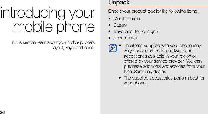 26introducing yourmobile phone In this section, learn about your mobile phone’slayout, keys, and icons.UnpackCheck your product box for the following items:• Mobile phone•Battery• Travel adapter (charger)•User manual • The items supplied with your phone may vary depending on the software and accessories available in your region or offered by your service provider. You can purchase additional accessories from your local Samsung dealer. • The supplied accessories perform best for your phone.