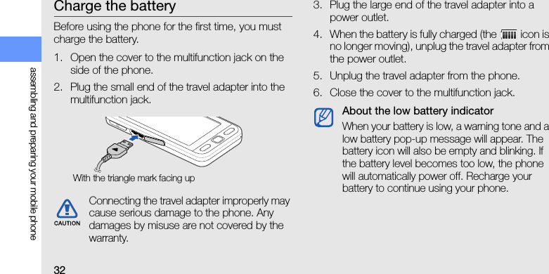 32assembling and preparing your mobile phoneCharge the batteryBefore using the phone for the first time, you must charge the battery.1. Open the cover to the multifunction jack on the side of the phone.2. Plug the small end of the travel adapter into the multifunction jack.3. Plug the large end of the travel adapter into a power outlet.4. When the battery is fully charged (the   icon is no longer moving), unplug the travel adapter from the power outlet.5. Unplug the travel adapter from the phone.6. Close the cover to the multifunction jack.Connecting the travel adapter improperly may cause serious damage to the phone. Any damages by misuse are not covered by the warranty.With the triangle mark facing upAbout the low battery indicatorWhen your battery is low, a warning tone and a low battery pop-up message will appear. The battery icon will also be empty and blinking. If the battery level becomes too low, the phone will automatically power off. Recharge your battery to continue using your phone.