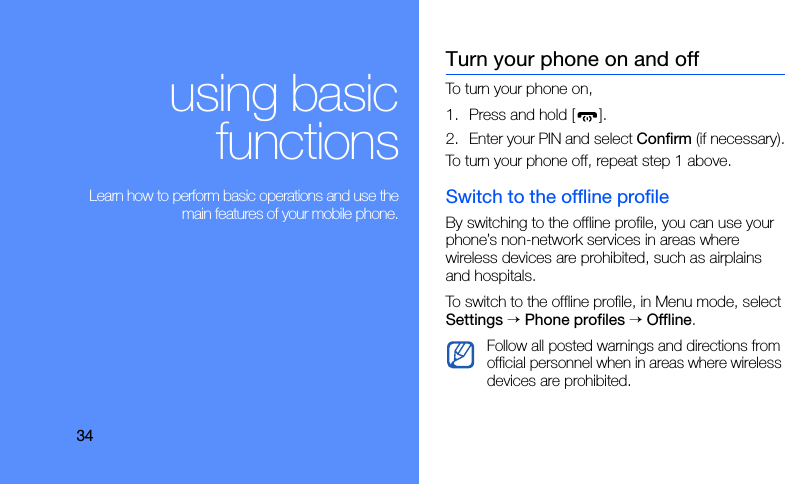 34using basicfunctions Learn how to perform basic operations and use themain features of your mobile phone.Turn your phone on and offTo turn your phone on,1. Press and hold [ ].2. Enter your PIN and select Confirm (if necessary).To turn your phone off, repeat step 1 above.Switch to the offline profileBy switching to the offline profile, you can use your phone’s non-network services in areas where wireless devices are prohibited, such as airplains and hospitals.To switch to the offline profile, in Menu mode, select Settings → Phone profiles → Offline.Follow all posted warnings and directions from official personnel when in areas where wireless devices are prohibited.