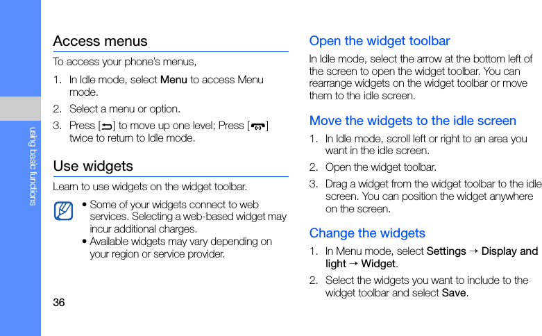36using basic functionsAccess menusTo access your phone’s menus,1. In Idle mode, select Menu to access Menu mode.2. Select a menu or option.3. Press [ ] to move up one level; Press [ ] twice to return to Idle mode.Use widgetsLearn to use widgets on the widget toolbar.Open the widget toolbarIn Idle mode, select the arrow at the bottom left of the screen to open the widget toolbar. You can rearrange widgets on the widget toolbar or move them to the idle screen.Move the widgets to the idle screen1. In Idle mode, scroll left or right to an area you want in the idle screen.2. Open the widget toolbar.3. Drag a widget from the widget toolbar to the idle screen. You can position the widget anywhere on the screen.Change the widgets1. In Menu mode, select Settings → Display and light → Widget.2. Select the widgets you want to include to the widget toolbar and select Save.• Some of your widgets connect to web services. Selecting a web-based widget may incur additional charges.• Available widgets may vary depending on your region or service provider.
