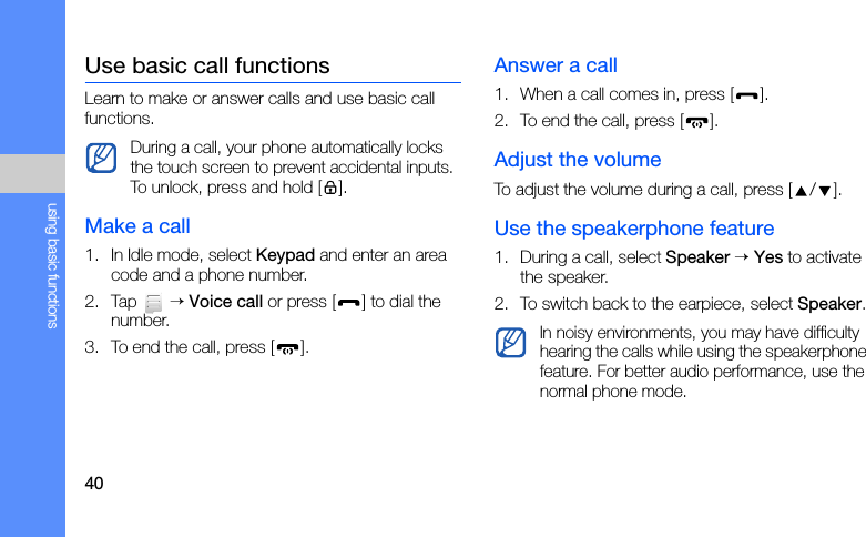 40using basic functionsUse basic call functionsLearn to make or answer calls and use basic call functions.Make a call1. In Idle mode, select Keypad and enter an area code and a phone number.2. Tap  → Voice call or press [ ] to dial the number.3. To end the call, press [ ].Answer a call1. When a call comes in, press [ ].2. To end the call, press [ ].Adjust the volumeTo adjust the volume during a call, press [ / ].Use the speakerphone feature1. During a call, select Speaker → Yes to activate the speaker.2. To switch back to the earpiece, select Speaker.During a call, your phone automatically locks the touch screen to prevent accidental inputs. To unlock, press and hold [].In noisy environments, you may have difficulty hearing the calls while using the speakerphone feature. For better audio performance, use the normal phone mode.