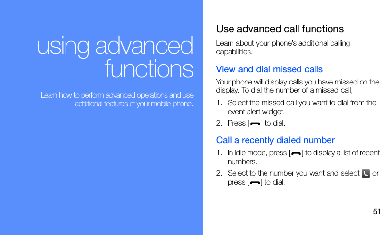 51using advancedfunctions Learn how to perform advanced operations and useadditional features of your mobile phone.Use advanced call functionsLearn about your phone’s additional calling capabilities.View and dial missed callsYour phone will display calls you have missed on the display. To dial the number of a missed call,1. Select the missed call you want to dial from the event alert widget.2. Press [ ] to dial.Call a recently dialed number1. In Idle mode, press [ ] to display a list of recent numbers.2. Select to the number you want and select   or press [ ] to dial.
