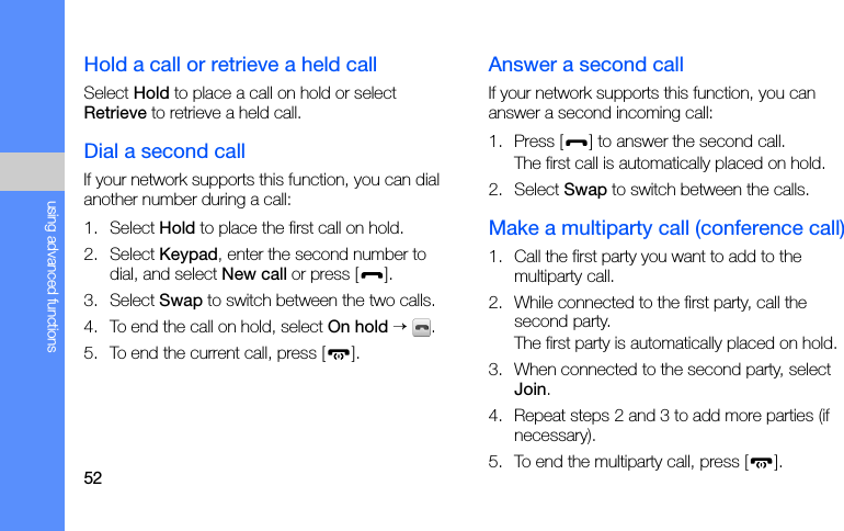 52using advanced functionsHold a call or retrieve a held callSelect Hold to place a call on hold or select Retrieve to retrieve a held call.Dial a second callIf your network supports this function, you can dial another number during a call:1. Select Hold to place the first call on hold.2. Select Keypad, enter the second number to dial, and select New call or press [ ].3. Select Swap to switch between the two calls.4. To end the call on hold, select On hold → .5. To end the current call, press [ ].Answer a second callIf your network supports this function, you can answer a second incoming call:1. Press [ ] to answer the second call.The first call is automatically placed on hold.2. Select Swap to switch between the calls.Make a multiparty call (conference call)1. Call the first party you want to add to the multiparty call.2. While connected to the first party, call the second party.The first party is automatically placed on hold.3. When connected to the second party, select Join.4. Repeat steps 2 and 3 to add more parties (if necessary).5. To end the multiparty call, press [ ].