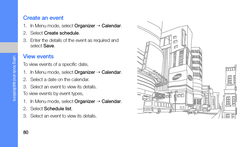 80using tools and applicationsCreate an event1. In Menu mode, select Organizer → Calendar.2. Select Create schedule.3. Enter the details of the event as required and select Save.View eventsTo view events of a specific date,1. In Menu mode, select Organizer → Calendar.2. Select a date on the calendar.3. Select an event to view its details.To view events by event types,1. In Menu mode, select Organizer → Calendar.2. Select Schedule list.3. Select an event to view its details.