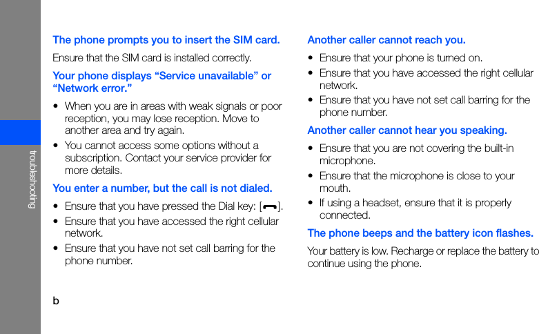btroubleshootingThe phone prompts you to insert the SIM card.Ensure that the SIM card is installed correctly.Your phone displays “Service unavailable” or “Network error.”• When you are in areas with weak signals or poor reception, you may lose reception. Move to another area and try again.• You cannot access some options without a subscription. Contact your service provider for more details.You enter a number, but the call is not dialed.• Ensure that you have pressed the Dial key: [ ].• Ensure that you have accessed the right cellular network.• Ensure that you have not set call barring for the phone number.Another caller cannot reach you.• Ensure that your phone is turned on.• Ensure that you have accessed the right cellular network.• Ensure that you have not set call barring for the phone number.Another caller cannot hear you speaking.• Ensure that you are not covering the built-in microphone.• Ensure that the microphone is close to your mouth.• If using a headset, ensure that it is properly connected.The phone beeps and the battery icon flashes.Your battery is low. Recharge or replace the battery to continue using the phone.