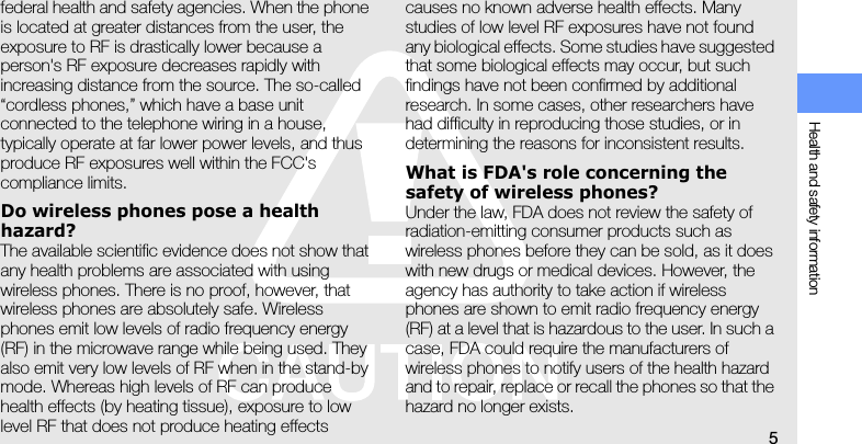 Health and safety information5federal health and safety agencies. When the phone is located at greater distances from the user, the exposure to RF is drastically lower because a person&apos;s RF exposure decreases rapidly with increasing distance from the source. The so-called “cordless phones,” which have a base unit connected to the telephone wiring in a house, typically operate at far lower power levels, and thus produce RF exposures well within the FCC&apos;s compliance limits.Do wireless phones pose a health hazard?The available scientific evidence does not show that any health problems are associated with using wireless phones. There is no proof, however, that wireless phones are absolutely safe. Wireless phones emit low levels of radio frequency energy (RF) in the microwave range while being used. They also emit very low levels of RF when in the stand-by mode. Whereas high levels of RF can produce health effects (by heating tissue), exposure to low level RF that does not produce heating effects causes no known adverse health effects. Many studies of low level RF exposures have not found any biological effects. Some studies have suggested that some biological effects may occur, but such findings have not been confirmed by additional research. In some cases, other researchers have had difficulty in reproducing those studies, or in determining the reasons for inconsistent results.What is FDA&apos;s role concerning the safety of wireless phones?Under the law, FDA does not review the safety of radiation-emitting consumer products such as wireless phones before they can be sold, as it does with new drugs or medical devices. However, the agency has authority to take action if wireless phones are shown to emit radio frequency energy (RF) at a level that is hazardous to the user. In such a case, FDA could require the manufacturers of wireless phones to notify users of the health hazard and to repair, replace or recall the phones so that the hazard no longer exists.