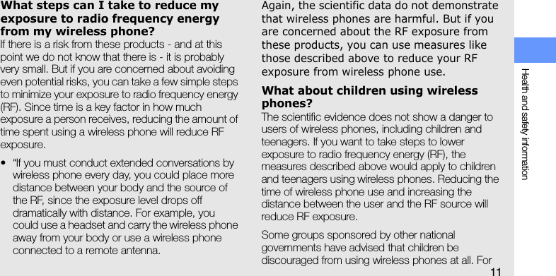 Health and safety information11What steps can I take to reduce my exposure to radio frequency energy from my wireless phone?If there is a risk from these products - and at this point we do not know that there is - it is probably very small. But if you are concerned about avoiding even potential risks, you can take a few simple steps to minimize your exposure to radio frequency energy (RF). Since time is a key factor in how much exposure a person receives, reducing the amount of time spent using a wireless phone will reduce RF exposure.• “If you must conduct extended conversations by wireless phone every day, you could place more distance between your body and the source of the RF, since the exposure level drops off dramatically with distance. For example, you could use a headset and carry the wireless phone away from your body or use a wireless phone connected to a remote antenna.Again, the scientific data do not demonstrate that wireless phones are harmful. But if you are concerned about the RF exposure from these products, you can use measures like those described above to reduce your RF exposure from wireless phone use.What about children using wireless phones?The scientific evidence does not show a danger to users of wireless phones, including children and teenagers. If you want to take steps to lower exposure to radio frequency energy (RF), the measures described above would apply to children and teenagers using wireless phones. Reducing the time of wireless phone use and increasing the distance between the user and the RF source will reduce RF exposure.Some groups sponsored by other national governments have advised that children be discouraged from using wireless phones at all. For 
