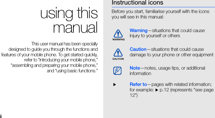 ii using thismanualThis user manual has been specially designed to guide you through the functions andfeatures of your mobile phone. To get started quickly,refer to “introducing your mobile phone,”“assembling and preparing your mobile phone,”and “using basic functions.”Instructional iconsBefore you start, familiarise yourself with the icons you will see in this manual: Warning—situations that could cause injury to yourself or othersCaution—situations that could cause damage to your phone or other equipmentNote—notes, usage tips, or additional information  XRefer to—pages with related information; for example: X p.12 (represents “see page 12”)