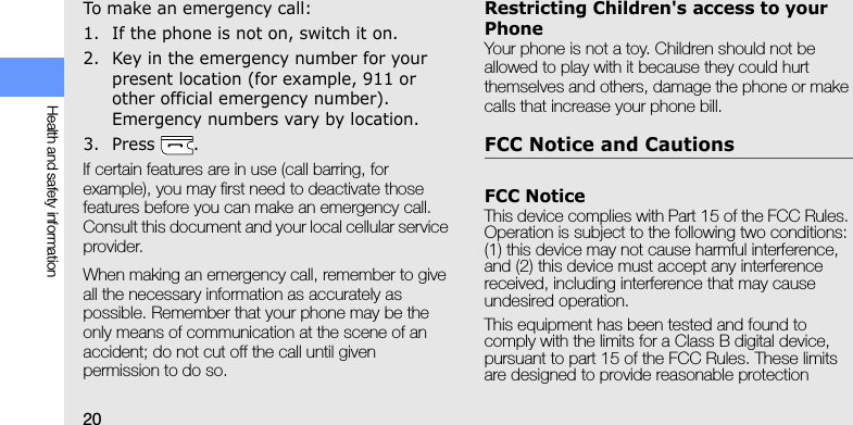 20Health and safety informationTo make an emergency call:1. If the phone is not on, switch it on.2. Key in the emergency number for your present location (for example, 911 or other official emergency number). Emergency numbers vary by location.3. Press .If certain features are in use (call barring, for example), you may first need to deactivate those features before you can make an emergency call. Consult this document and your local cellular service provider.When making an emergency call, remember to give all the necessary information as accurately as possible. Remember that your phone may be the only means of communication at the scene of an accident; do not cut off the call until given permission to do so.Restricting Children&apos;s access to your PhoneYour phone is not a toy. Children should not be allowed to play with it because they could hurt themselves and others, damage the phone or make calls that increase your phone bill.FCC Notice and CautionsFCC NoticeThis device complies with Part 15 of the FCC Rules. Operation is subject to the following two conditions: (1) this device may not cause harmful interference, and (2) this device must accept any interference received, including interference that may cause undesired operation.This equipment has been tested and found to comply with the limits for a Class B digital device, pursuant to part 15 of the FCC Rules. These limits are designed to provide reasonable protection 