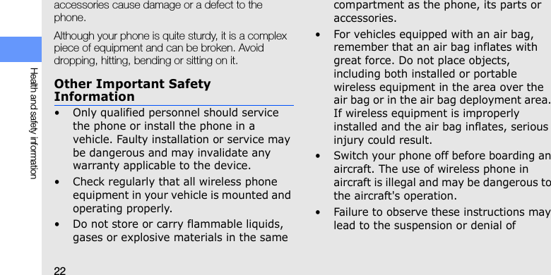 22Health and safety informationaccessories cause damage or a defect to the phone.Although your phone is quite sturdy, it is a complex piece of equipment and can be broken. Avoid dropping, hitting, bending or sitting on it.Other Important Safety Information• Only qualified personnel should service the phone or install the phone in a vehicle. Faulty installation or service may be dangerous and may invalidate any warranty applicable to the device.• Check regularly that all wireless phone equipment in your vehicle is mounted and operating properly.• Do not store or carry flammable liquids, gases or explosive materials in the same compartment as the phone, its parts or accessories.• For vehicles equipped with an air bag, remember that an air bag inflates with great force. Do not place objects, including both installed or portable wireless equipment in the area over the air bag or in the air bag deployment area. If wireless equipment is improperly installed and the air bag inflates, serious injury could result.• Switch your phone off before boarding an aircraft. The use of wireless phone in aircraft is illegal and may be dangerous to the aircraft&apos;s operation.• Failure to observe these instructions may lead to the suspension or denial of 
