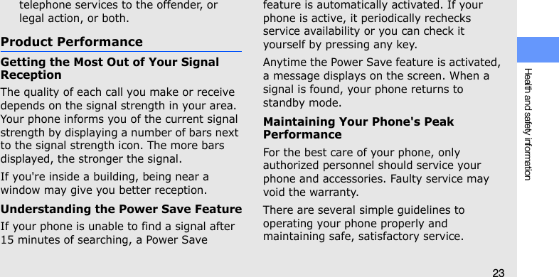 Health and safety information23telephone services to the offender, or legal action, or both.Product PerformanceGetting the Most Out of Your Signal ReceptionThe quality of each call you make or receive depends on the signal strength in your area. Your phone informs you of the current signal strength by displaying a number of bars next to the signal strength icon. The more bars displayed, the stronger the signal.If you&apos;re inside a building, being near a window may give you better reception.Understanding the Power Save FeatureIf your phone is unable to find a signal after 15 minutes of searching, a Power Save feature is automatically activated. If your phone is active, it periodically rechecks service availability or you can check it yourself by pressing any key.Anytime the Power Save feature is activated, a message displays on the screen. When a signal is found, your phone returns to standby mode.Maintaining Your Phone&apos;s Peak PerformanceFor the best care of your phone, only authorized personnel should service your phone and accessories. Faulty service may void the warranty.There are several simple guidelines to operating your phone properly and maintaining safe, satisfactory service.