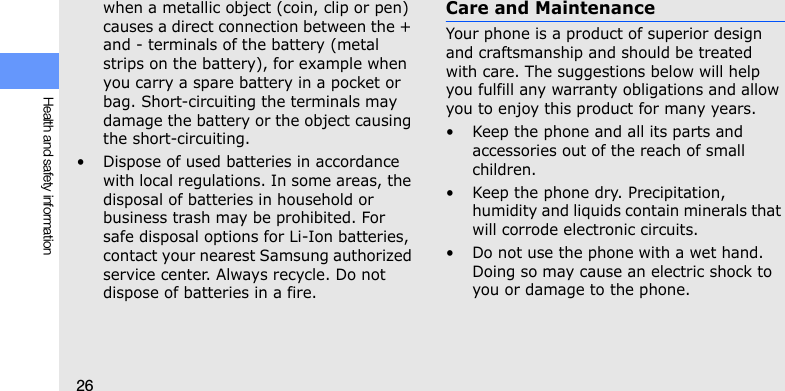 26Health and safety informationwhen a metallic object (coin, clip or pen) causes a direct connection between the + and - terminals of the battery (metal strips on the battery), for example when you carry a spare battery in a pocket or bag. Short-circuiting the terminals may damage the battery or the object causing the short-circuiting.• Dispose of used batteries in accordance with local regulations. In some areas, the disposal of batteries in household or business trash may be prohibited. For safe disposal options for Li-Ion batteries, contact your nearest Samsung authorized service center. Always recycle. Do not dispose of batteries in a fire.Care and MaintenanceYour phone is a product of superior design and craftsmanship and should be treated with care. The suggestions below will help you fulfill any warranty obligations and allow you to enjoy this product for many years.• Keep the phone and all its parts and accessories out of the reach of small children.• Keep the phone dry. Precipitation, humidity and liquids contain minerals that will corrode electronic circuits.• Do not use the phone with a wet hand. Doing so may cause an electric shock to you or damage to the phone.