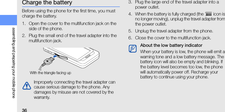 36assembling and preparing your mobile phoneCharge the batteryBefore using the phone for the first time, you must charge the battery.1. Open the cover to the multifunction jack on the side of the phone.2. Plug the small end of the travel adapter into the multifunction jack.3. Plug the large end of the travel adapter into a power outlet.4. When the battery is fully charged (the   icon is no longer moving), unplug the travel adapter from the power outlet.5. Unplug the travel adapter from the phone.6. Close the cover to the multifunction jack.Improperly connecting the travel adapter can cause serious damage to the phone. Any damages by misuse are not covered by the warranty.With the triangle facing upAbout the low battery indicatorWhen your battery is low, the phone will emit a warning tone and a low battery message. The battery icon will also be empty and blinking. If the battery level becomes too low, the phone will automatically power off. Recharge your battery to continue using your phone.