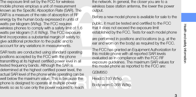 Health and safety information3The exposure limit set by the FCC for wireless mobile phones employs a unit of measurement known as the Specific Absorption Rate (SAR). The SAR is a measure of the rate of absorption of RF energy by the human body expressed in units of watts per kilogram (W/kg). The FCC requires wireless phones to comply with a safety limit of 1.6 watts per kilogram (1.6 W/kg). The FCC exposure limit incorporates a substantial margin of safety to give additional protection to the public and to account for any variations in measurements.SAR tests are conducted using standard operating positions accepted by the FCC with the phone transmitting at its highest certified power level in all tested frequency bands. Although the SAR is determined at the highest certified power level, the actual SAR level of the phone while operating can be well below the maximum value. This is because the phone is designed to operate at multiple power levels so as to use only the power required to reach the network. In general, the closer you are to a wireless base station antenna, the lower the power output.Before a new model phone is available for sale to thepublic, it must be tested and certified to the FCC that it does not exceed the exposure limit established by the FCC. Tests for each model phoneare performed in positions and locations (e.g. at the ear and worn on the body) as required by the FCC.The FCC has granted an Equipment Authorization for this mobile phone with all reported SAR levels evaluated as in compliance with the FCC RF exposure guidelines. The maximum SAR values for this model phone as reported to the FCC are:GSM850Head:0.193 W/kg.Body-worn:0.368 W/kg.