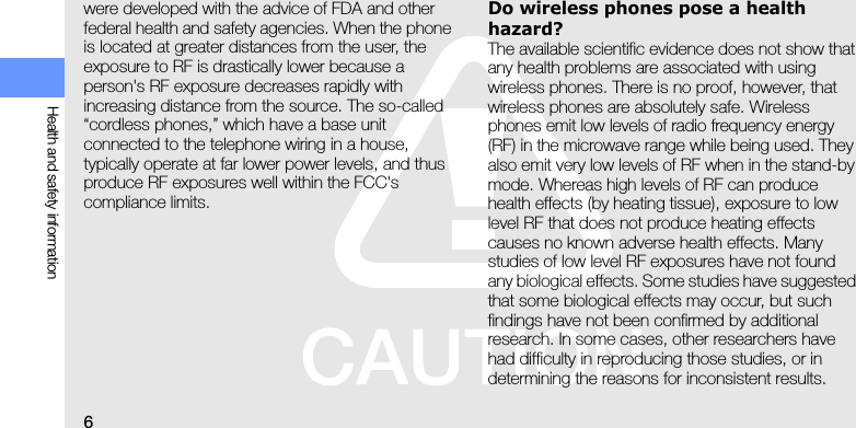 6Health and safety informationwere developed with the advice of FDA and other federal health and safety agencies. When the phone is located at greater distances from the user, the exposure to RF is drastically lower because a person&apos;s RF exposure decreases rapidly with increasing distance from the source. The so-called “cordless phones,” which have a base unit connected to the telephone wiring in a house, typically operate at far lower power levels, and thus produce RF exposures well within the FCC&apos;s compliance limits.Do wireless phones pose a health hazard?The available scientific evidence does not show that any health problems are associated with using wireless phones. There is no proof, however, that wireless phones are absolutely safe. Wireless phones emit low levels of radio frequency energy (RF) in the microwave range while being used. They also emit very low levels of RF when in the stand-by mode. Whereas high levels of RF can produce health effects (by heating tissue), exposure to low level RF that does not produce heating effects causes no known adverse health effects. Many studies of low level RF exposures have not found any biological effects. Some studies have suggested that some biological effects may occur, but such findings have not been confirmed by additional research. In some cases, other researchers have had difficulty in reproducing those studies, or in determining the reasons for inconsistent results.
