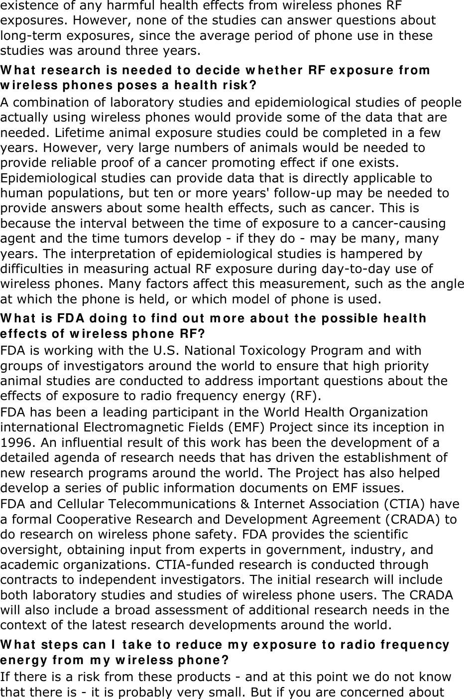 existence of any harmful health effects from wireless phones RF exposures. However, none of the studies can answer questions about long-term exposures, since the average period of phone use in these studies was around three years. W hat  rese a rch is ne e ded t o de cide  w h e t her RF ex posur e  from  w irele ss phones poses a hea lth r isk ? A combination of laboratory studies and epidemiological studies of people actually using wireless phones would provide some of the data that are needed. Lifetime animal exposure studies could be completed in a few years. However, very large numbers of animals would be needed to provide reliable proof of a cancer promoting effect if one exists. Epidemiological studies can provide data that is directly applicable to human populations, but ten or more years&apos; follow-up may be needed to provide answers about some health effects, such as cancer. This is because the interval between the time of exposure to a cancer-causing agent and the time tumors develop - if they do - may be many, many years. The interpretation of epidemiological studies is hampered by difficulties in measuring actual RF exposure during day-to-day use of wireless phones. Many factors affect this measurement, such as the angle at which the phone is held, or which model of phone is used. W hat  is FD A doing t o find out  m ore a bout  t he  possible  he a lt h effe ct s of w ir e less phone  RF? FDA is working with the U.S. National Toxicology Program and with groups of investigators around the world to ensure that high priority animal studies are conducted to address important questions about the effects of exposure to radio frequency energy (RF). FDA has been a leading participant in the World Health Organization international Electromagnetic Fields (EMF) Project since its inception in 1996. An influential result of this work has been the development of a detailed agenda of research needs that has driven the establishment of new research programs around the world. The Project has also helped develop a series of public information documents on EMF issues. FDA and Cellular Telecommunications &amp; Internet Association (CTIA) have a formal Cooperative Research and Development Agreement (CRADA) to do research on wireless phone safety. FDA provides the scientific oversight, obtaining input from experts in government, industry, and academic organizations. CTIA-funded research is conducted through contracts to independent investigators. The initial research will include both laboratory studies and studies of wireless phone users. The CRADA will also include a broad assessment of additional research needs in the context of the latest research developments around the world. W hat  st eps can I  t ak e  t o r e duce m y exposur e  to r a dio fr e que ncy ene r gy from  m y w ir e less phone ? If there is a risk from these products - and at this point we do not know that there is - it is probably very small. But if you are concerned about 