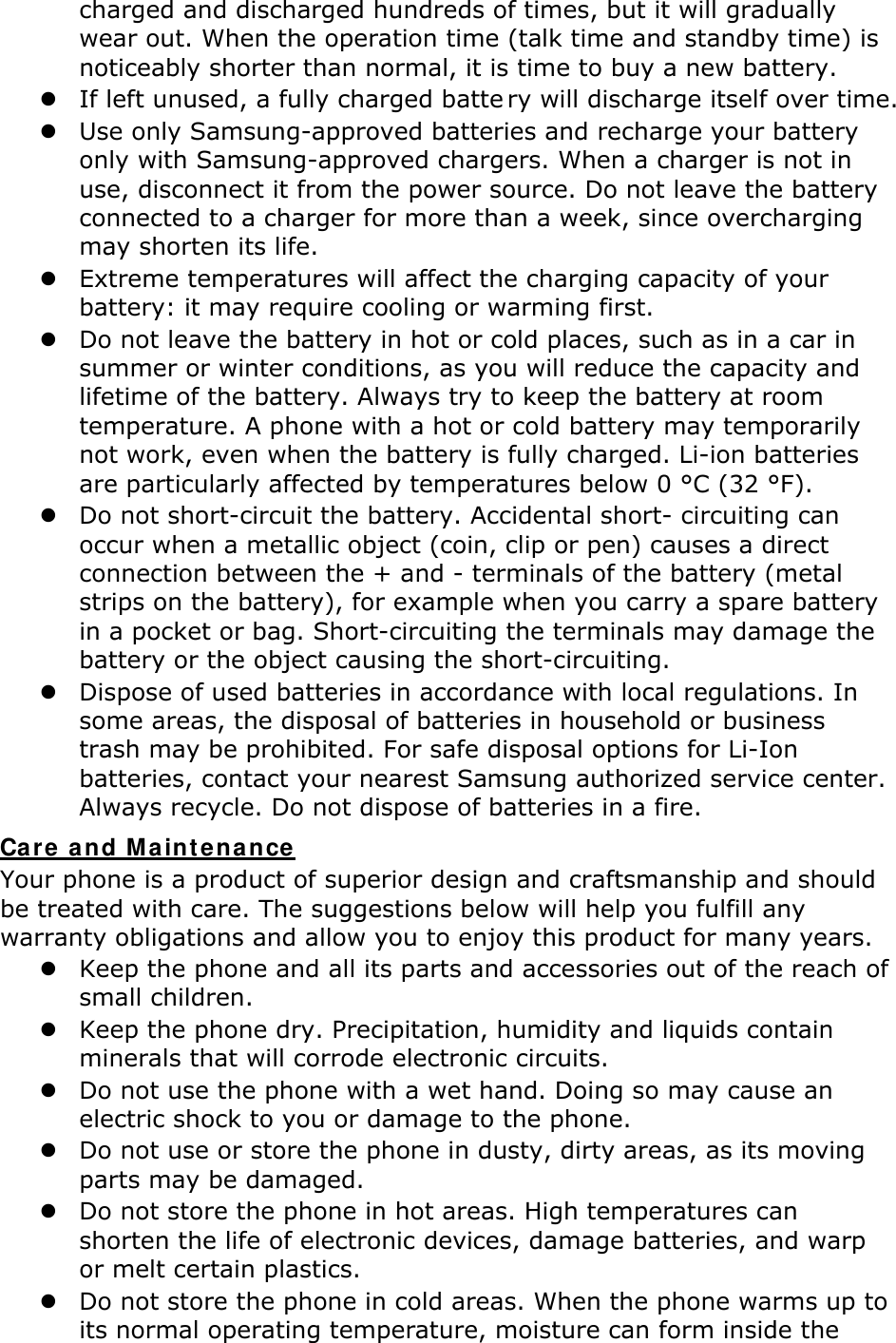 charged and discharged hundreds of times, but it will gradually wear out. When the operation time (talk time and standby time) is noticeably shorter than normal, it is time to buy a new battery. z If left unused, a fully charged batte ry will discharge itself over time.  z Use only Samsung-approved batteries and recharge your battery only with Samsung-approved chargers. When a charger is not in use, disconnect it from the power source. Do not leave the battery connected to a charger for more than a week, since overcharging may shorten its life. z Extreme temperatures will affect the charging capacity of your battery: it may require cooling or warming first. z Do not leave the battery in hot or cold places, such as in a car in summer or winter conditions, as you will reduce the capacity and lifetime of the battery. Always try to keep the battery at room temperature. A phone with a hot or cold battery may temporarily not work, even when the battery is fully charged. Li-ion batteries are particularly affected by temperatures below 0 °C (32 °F). z Do not short-circuit the battery. Accidental short- circuiting can occur when a metallic object (coin, clip or pen) causes a direct connection between the + and - terminals of the battery (metal strips on the battery), for example when you carry a spare battery in a pocket or bag. Short-circuiting the terminals may damage the battery or the object causing the short-circuiting. z Dispose of used batteries in accordance with local regulations. In some areas, the disposal of batteries in household or business trash may be prohibited. For safe disposal options for Li-Ion batteries, contact your nearest Samsung authorized service center. Always recycle. Do not dispose of batteries in a fire. Care a nd Ma int enance Your phone is a product of superior design and craftsmanship and should be treated with care. The suggestions below will help you fulfill any warranty obligations and allow you to enjoy this product for many years. z Keep the phone and all its parts and accessories out of the reach of small children. z Keep the phone dry. Precipitation, humidity and liquids contain minerals that will corrode electronic circuits. z Do not use the phone with a wet hand. Doing so may cause an electric shock to you or damage to the phone. z Do not use or store the phone in dusty, dirty areas, as its moving parts may be damaged. z Do not store the phone in hot areas. High temperatures can shorten the life of electronic devices, damage batteries, and warp or melt certain plastics. z Do not store the phone in cold areas. When the phone warms up to its normal operating temperature, moisture can form inside the 