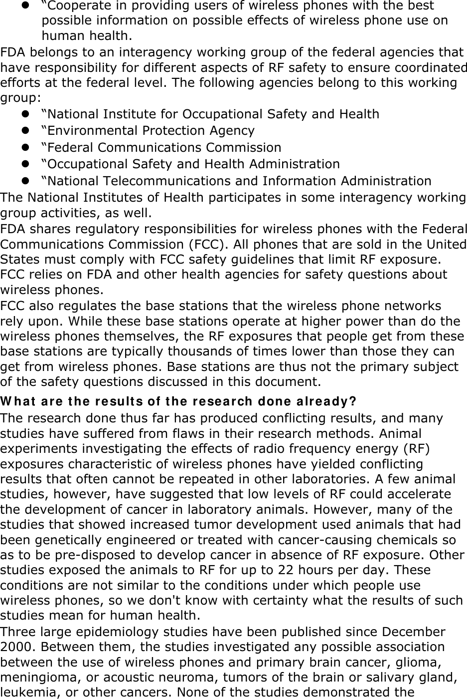 z “Cooperate in providing users of wireless phones with the best possible information on possible effects of wireless phone use on human health. FDA belongs to an interagency working group of the federal agencies that have responsibility for different aspects of RF safety to ensure coordinated efforts at the federal level. The following agencies belong to this working group: z “National Institute for Occupational Safety and Health z “Environmental Protection Agency z “Federal Communications Commission z “Occupational Safety and Health Administration z “National Telecommunications and Information Administration The National Institutes of Health participates in some interagency working group activities, as well. FDA shares regulatory responsibilities for wireless phones with the Federal Communications Commission (FCC). All phones that are sold in the United States must comply with FCC safety guidelines that limit RF exposure. FCC relies on FDA and other health agencies for safety questions about wireless phones. FCC also regulates the base stations that the wireless phone networks rely upon. While these base stations operate at higher power than do the wireless phones themselves, the RF exposures that people get from these base stations are typically thousands of times lower than those they can get from wireless phones. Base stations are thus not the primary subject of the safety questions discussed in this document. W hat  are t he re sults of t he rese a rch done a lready? The research done thus far has produced conflicting results, and many studies have suffered from flaws in their research methods. Animal experiments investigating the effects of radio frequency energy (RF) exposures characteristic of wireless phones have yielded conflicting results that often cannot be repeated in other laboratories. A few animal studies, however, have suggested that low levels of RF could accelerate the development of cancer in laboratory animals. However, many of the studies that showed increased tumor development used animals that had been genetically engineered or treated with cancer-causing chemicals so as to be pre-disposed to develop cancer in absence of RF exposure. Other studies exposed the animals to RF for up to 22 hours per day. These conditions are not similar to the conditions under which people use wireless phones, so we don&apos;t know with certainty what the results of such studies mean for human health. Three large epidemiology studies have been published since December 2000. Between them, the studies investigated any possible association between the use of wireless phones and primary brain cancer, glioma, meningioma, or acoustic neuroma, tumors of the brain or salivary gland, leukemia, or other cancers. None of the studies demonstrated the 