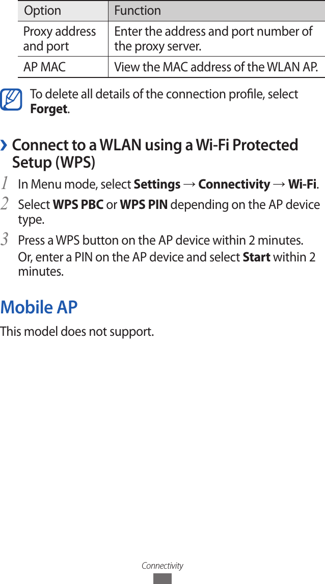 ConnectivityOption FunctionProxy address and portEnter the address and port number of the proxy server.AP MAC View the MAC address of the WLAN AP.To delete all details of the connection prole, select Forget. ›Connect to a WLAN using a Wi-Fi Protected Setup (WPS)In Menu mode, select 1 Settings → Connectivity → Wi-Fi.Select 2 WPS PBC or WPS PIN depending on the AP device type.Press a WPS button on the AP device within 2 minutes.3 Or, enter a PIN on the AP device and select Start within 2 minutes.Mobile APThis model does not support.