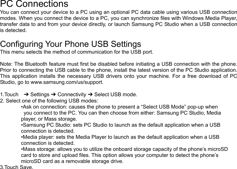  PC Connections You can connect your device to a PC using an optional PC data cable using various USB connection modes. When you connect the device to a PC, you can synchronize files with Windows Media Player, transfer data to and from your device directly, or launch Samsung PC Studio when a USB connection is detected.  Configuring Your Phone USB Settings This menu selects the method of communication for the USB port.  Note: The Bluetooth feature must first be disabled before initiating a USB connection with the phone. Prior to connecting the USB cable to the phone, install the latest version of the PC Studio application. This application installs the necessary USB drivers onto your machine. For a free download of PC Studio, go to www.samsung.com/us/support.  1.Touch  ➔ Settings ➔ Connectivity ➔ Select USB mode. 2. Select one of the following USB modes: •Ask on connection: causes the phone to present a “Select USB Mode” pop-up when   you connect to the PC. You can then choose from either: Samsung PC Studio, Media   player, or Mass storage. •Samsung PC Studio: sets PC Studio to launch as the default application when a USB   connection is detected. •Media player: sets the Media Player to launch as the default application when a USB   connection is detected. •Mass storage: allows you to utilize the onboard storage capacity of the phone’s microSD   card to store and upload files. This option allows your computer to detect the phone’s   microSD card as a removable storage drive. 3.Touch Save.