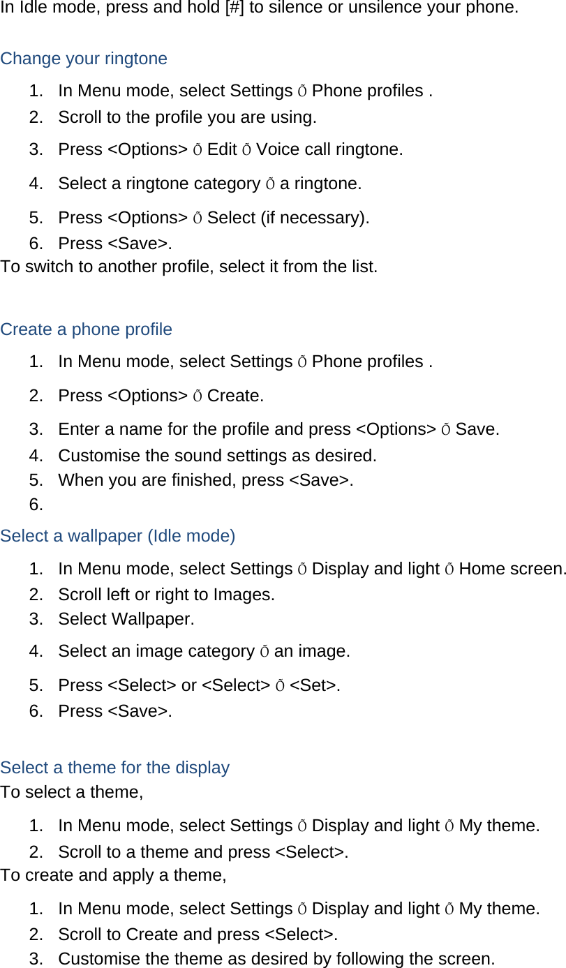 In Idle mode, press and hold [#] to silence or unsilence your phone.  Change your ringtone 1.  In Menu mode, select Settings Õ Phone profiles . 2.  Scroll to the profile you are using. 3. Press &lt;Options&gt; Õ Edit Õ Voice call ringtone. 4.  Select a ringtone category Õ a ringtone. 5. Press &lt;Options&gt; Õ Select (if necessary). 6. Press &lt;Save&gt;. To switch to another profile, select it from the list.  Create a phone profile 1.  In Menu mode, select Settings Õ Phone profiles . 2. Press &lt;Options&gt; Õ Create. 3.  Enter a name for the profile and press &lt;Options&gt; Õ Save. 4.  Customise the sound settings as desired. 5.  When you are finished, press &lt;Save&gt;. 6.  Select a wallpaper (Idle mode) 1.  In Menu mode, select Settings Õ Display and light Õ Home screen. 2.  Scroll left or right to Images. 3. Select Wallpaper. 4.  Select an image category Õ an image. 5.  Press &lt;Select&gt; or &lt;Select&gt; Õ &lt;Set&gt;. 6. Press &lt;Save&gt;.  Select a theme for the display To select a theme, 1.  In Menu mode, select Settings Õ Display and light Õ My theme. 2.  Scroll to a theme and press &lt;Select&gt;. To create and apply a theme, 1.  In Menu mode, select Settings Õ Display and light Õ My theme. 2.  Scroll to Create and press &lt;Select&gt;. 3.  Customise the theme as desired by following the screen. 