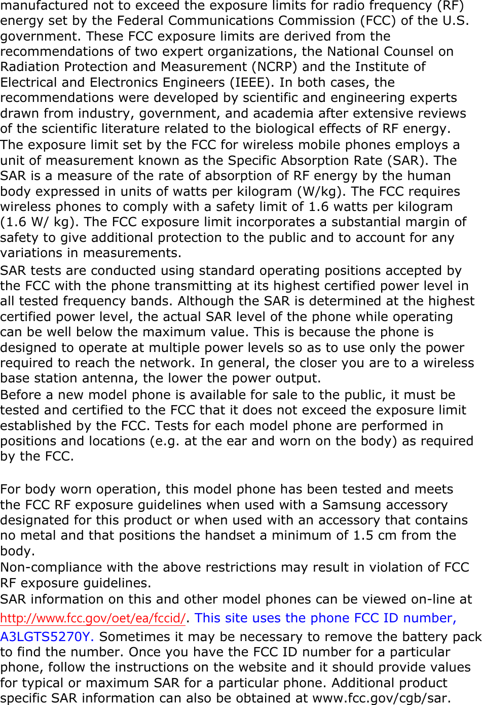 manufactured not to exceed the exposure limits for radio frequency (RF) energy set by the Federal Communications Commission (FCC) of the U.S. government. These FCC exposure limits are derived from the recommendations of two expert organizations, the National Counsel on Radiation Protection and Measurement (NCRP) and the Institute of Electrical and Electronics Engineers (IEEE). In both cases, the recommendations were developed by scientific and engineering experts drawn from industry, government, and academia after extensive reviews of the scientific literature related to the biological effects of RF energy. The exposure limit set by the FCC for wireless mobile phones employs a unit of measurement known as the Specific Absorption Rate (SAR). The SAR is a measure of the rate of absorption of RF energy by the human body expressed in units of watts per kilogram (W/kg). The FCC requires wireless phones to comply with a safety limit of 1.6 watts per kilogram (1.6 W/ kg). The FCC exposure limit incorporates a substantial margin of safety to give additional protection to the public and to account for any variations in measurements. SAR tests are conducted using standard operating positions accepted by the FCC with the phone transmitting at its highest certified power level in all tested frequency bands. Although the SAR is determined at the highest certified power level, the actual SAR level of the phone while operating can be well below the maximum value. This is because the phone is designed to operate at multiple power levels so as to use only the power required to reach the network. In general, the closer you are to a wireless base station antenna, the lower the power output. Before a new model phone is available for sale to the public, it must be tested and certified to the FCC that it does not exceed the exposure limit established by the FCC. Tests for each model phone are performed in positions and locations (e.g. at the ear and worn on the body) as required by the FCC.      For body worn operation, this model phone has been tested and meets the FCC RF exposure guidelines when used with a Samsung accessory designated for this product or when used with an accessory that contains no metal and that positions the handset a minimum of 1.5 cm from the body.  Non-compliance with the above restrictions may result in violation of FCC RF exposure guidelines. SAR information on this and other model phones can be viewed on-line at http://www.fcc.gov/oet/ea/fccid/. This site uses the phone FCC ID number, A3LGTS5270Y. Sometimes it may be necessary to remove the battery pack to find the number. Once you have the FCC ID number for a particular phone, follow the instructions on the website and it should provide values for typical or maximum SAR for a particular phone. Additional product specific SAR information can also be obtained at www.fcc.gov/cgb/sar. 