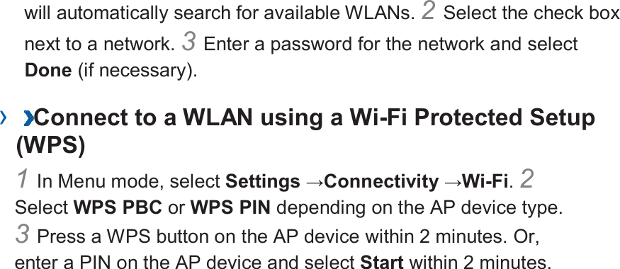 will automatically search for available WLANs. 2 Select the check box next to a network. 3 Enter a password for the network and select Done (if necessary).   ›  Connect to a WLAN using a Wi-Fi Protected Setup (WPS)   1 In Menu mode, select Settings →Connectivity →Wi-Fi. 2 Select WPS PBC or WPS PIN depending on the AP device type. 3 Press a WPS button on the AP device within 2 minutes. Or, enter a PIN on the AP device and select Start within 2 minutes.        