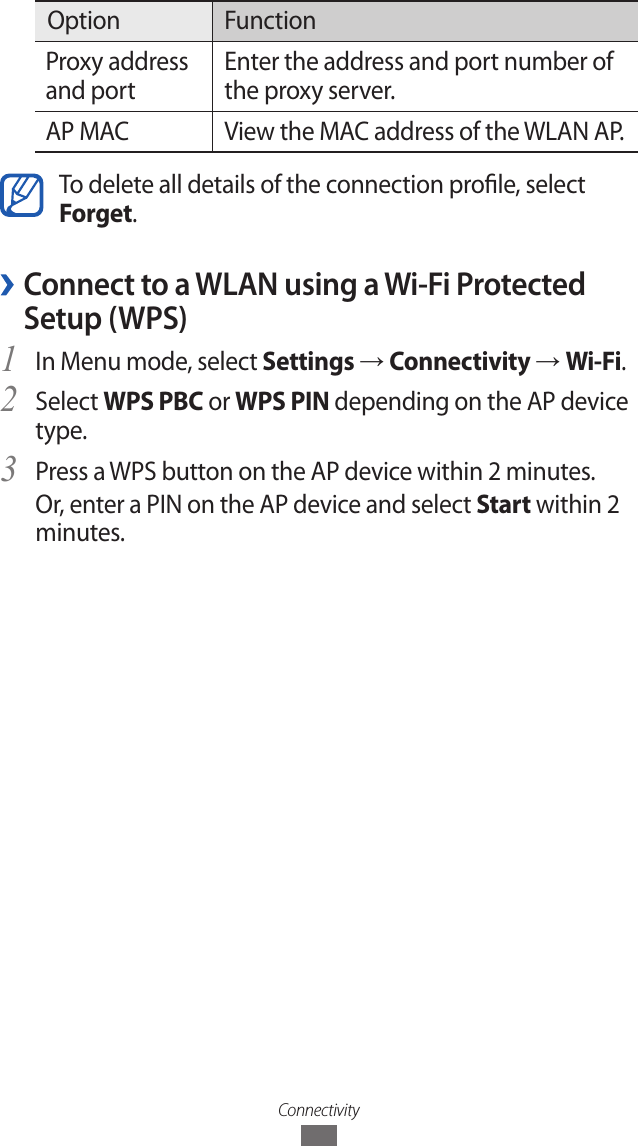 ConnectivityOption FunctionProxy address and portEnter the address and port number of the proxy server.AP MAC View the MAC address of the WLAN AP.To delete all details of the connection prole, select Forget. ›Connect to a WLAN using a Wi-Fi Protected Setup (WPS)In Menu mode, select 1 Settings → Connectivity → Wi-Fi.Select 2 WPS PBC or WPS PIN depending on the AP device type.Press a WPS button on the AP device within 2 minutes.3 Or, enter a PIN on the AP device and select Start within 2 minutes.Mobile AP