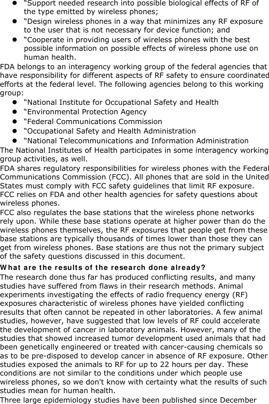  “Support needed research into possible biological effects of RF of the type emitted by wireless phones;  “Design wireless phones in a way that minimizes any RF exposure to the user that is not necessary for device function; and  “Cooperate in providing users of wireless phones with the best possible information on possible effects of wireless phone use on human health. FDA belongs to an interagency working group of the federal agencies that have responsibility for different aspects of RF safety to ensure coordinated efforts at the federal level. The following agencies belong to this working group:  “National Institute for Occupational Safety and Health  “Environmental Protection Agency  “Federal Communications Commission  “Occupational Safety and Health Administration  “National Telecommunications and Information Administration The National Institutes of Health participates in some interagency working group activities, as well. FDA shares regulatory responsibilities for wireless phones with the Federal Communications Commission (FCC). All phones that are sold in the United States must comply with FCC safety guidelines that limit RF exposure. FCC relies on FDA and other health agencies for safety questions about wireless phones. FCC also regulates the base stations that the wireless phone networks rely upon. While these base stations operate at higher power than do the wireless phones themselves, the RF exposures that people get from these base stations are typically thousands of times lower than those they can get from wireless phones. Base stations are thus not the primary subject of the safety questions discussed in this document. W ha t  a r e  t he r e sult s of t he r e search done a lr e a dy? The research done thus far has produced conflicting results, and many studies have suffered from flaws in their research methods. Animal experiments investigating the effects of radio frequency energy (RF) exposures characteristic of wireless phones have yielded conflicting results that often cannot be repeated in other laboratories. A few animal studies, however, have suggested that low levels of RF could accelerate the development of cancer in laboratory animals. However, many of the studies that showed increased tumor development used animals that had been genetically engineered or treated with cancer-causing chemicals so as to be pre-disposed to develop cancer in absence of RF exposure. Other studies exposed the animals to RF for up to 22 hours per day. These conditions are not similar to the conditions under which people use wireless phones, so we don&apos;t know with certainty what the results of such studies mean for human health. Three large epidemiology studies have been published since December 