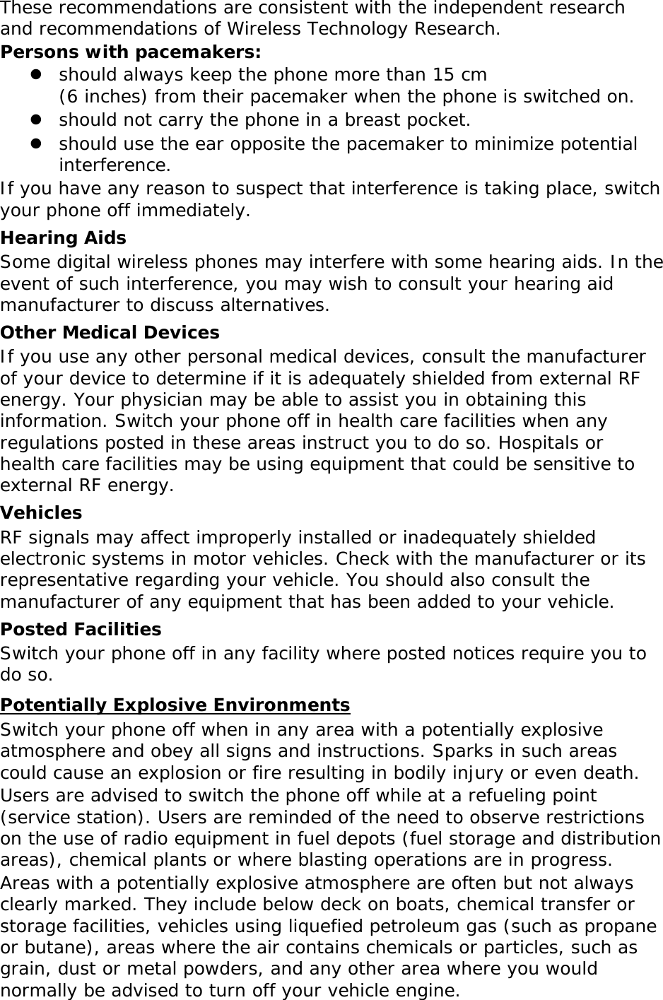These recommendations are consistent with the independent research and recommendations of Wireless Technology Research. Persons with pacemakers: z should always keep the phone more than 15 cm  (6 inches) from their pacemaker when the phone is switched on. z should not carry the phone in a breast pocket. z should use the ear opposite the pacemaker to minimize potential interference. If you have any reason to suspect that interference is taking place, switch your phone off immediately. Hearing Aids Some digital wireless phones may interfere with some hearing aids. In the event of such interference, you may wish to consult your hearing aid manufacturer to discuss alternatives. Other Medical Devices If you use any other personal medical devices, consult the manufacturer of your device to determine if it is adequately shielded from external RF energy. Your physician may be able to assist you in obtaining this information. Switch your phone off in health care facilities when any regulations posted in these areas instruct you to do so. Hospitals or health care facilities may be using equipment that could be sensitive to external RF energy. Vehicles RF signals may affect improperly installed or inadequately shielded electronic systems in motor vehicles. Check with the manufacturer or its representative regarding your vehicle. You should also consult the manufacturer of any equipment that has been added to your vehicle. Posted Facilities Switch your phone off in any facility where posted notices require you to do so. Potentially Explosive Environments Switch your phone off when in any area with a potentially explosive atmosphere and obey all signs and instructions. Sparks in such areas could cause an explosion or fire resulting in bodily injury or even death. Users are advised to switch the phone off while at a refueling point (service station). Users are reminded of the need to observe restrictions on the use of radio equipment in fuel depots (fuel storage and distribution areas), chemical plants or where blasting operations are in progress. Areas with a potentially explosive atmosphere are often but not always clearly marked. They include below deck on boats, chemical transfer or storage facilities, vehicles using liquefied petroleum gas (such as propane or butane), areas where the air contains chemicals or particles, such as grain, dust or metal powders, and any other area where you would normally be advised to turn off your vehicle engine. 
