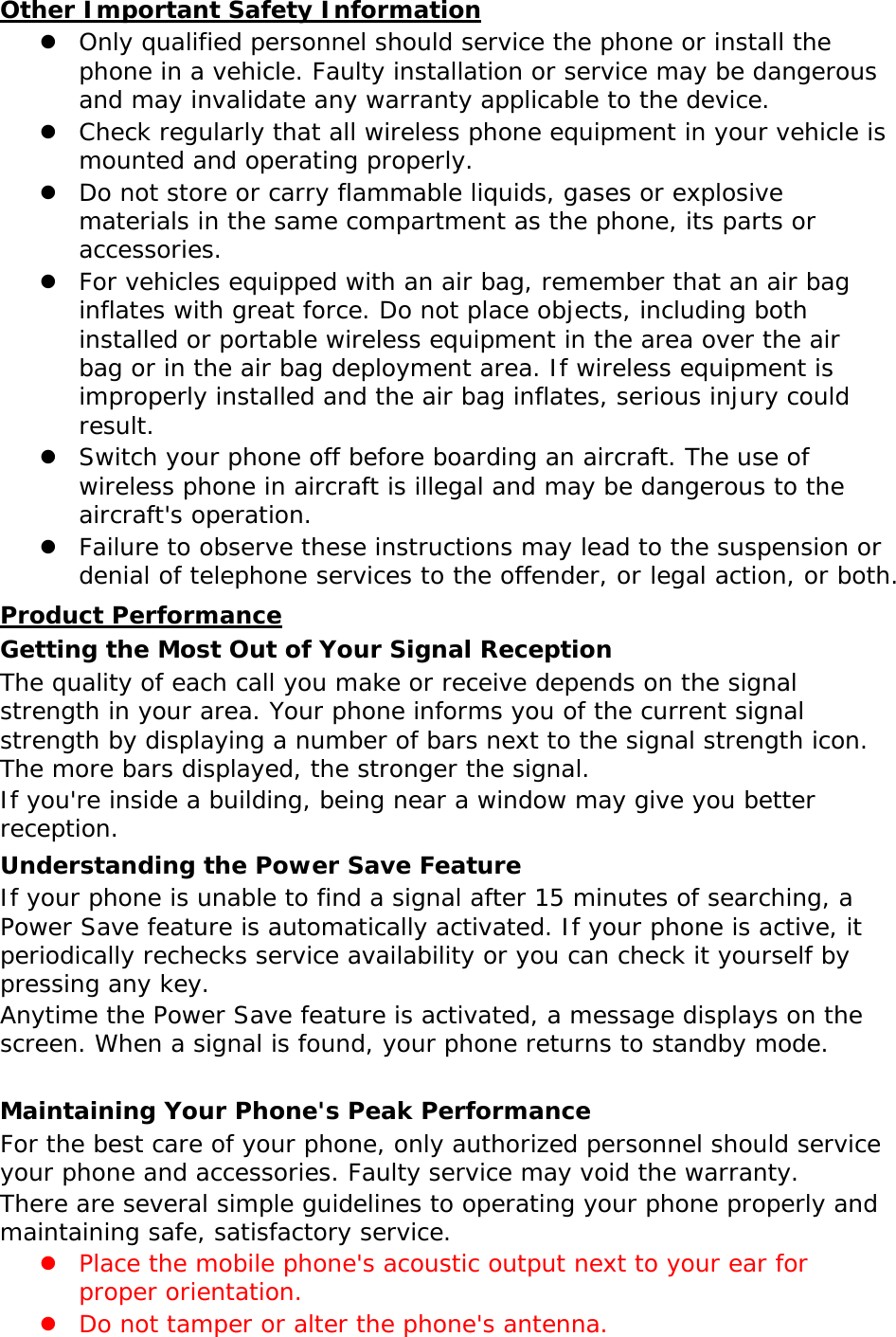 Other Important Safety Information z Only qualified personnel should service the phone or install the phone in a vehicle. Faulty installation or service may be dangerous and may invalidate any warranty applicable to the device. z Check regularly that all wireless phone equipment in your vehicle is mounted and operating properly. z Do not store or carry flammable liquids, gases or explosive materials in the same compartment as the phone, its parts or accessories. z For vehicles equipped with an air bag, remember that an air bag inflates with great force. Do not place objects, including both installed or portable wireless equipment in the area over the air bag or in the air bag deployment area. If wireless equipment is improperly installed and the air bag inflates, serious injury could result. z Switch your phone off before boarding an aircraft. The use of wireless phone in aircraft is illegal and may be dangerous to the aircraft&apos;s operation. z Failure to observe these instructions may lead to the suspension or denial of telephone services to the offender, or legal action, or both. Product Performance Getting the Most Out of Your Signal Reception The quality of each call you make or receive depends on the signal strength in your area. Your phone informs you of the current signal strength by displaying a number of bars next to the signal strength icon. The more bars displayed, the stronger the signal. If you&apos;re inside a building, being near a window may give you better reception. Understanding the Power Save Feature If your phone is unable to find a signal after 15 minutes of searching, a Power Save feature is automatically activated. If your phone is active, it periodically rechecks service availability or you can check it yourself by pressing any key. Anytime the Power Save feature is activated, a message displays on the screen. When a signal is found, your phone returns to standby mode.  Maintaining Your Phone&apos;s Peak Performance For the best care of your phone, only authorized personnel should service your phone and accessories. Faulty service may void the warranty. There are several simple guidelines to operating your phone properly and maintaining safe, satisfactory service. z Place the mobile phone&apos;s acoustic output next to your ear for proper orientation.  z Do not tamper or alter the phone&apos;s antenna. 