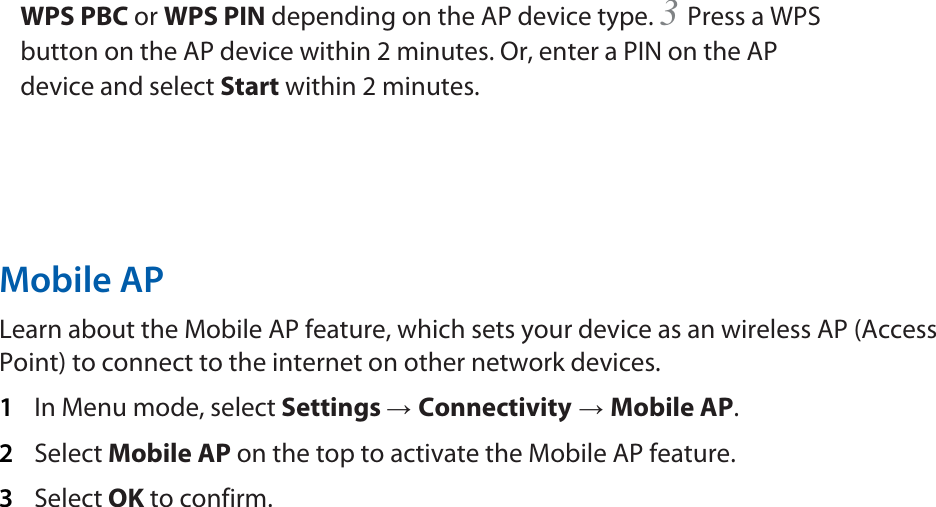 WPS PBC or WPS PIN depending on the AP device type. 3 Press a WPS button on the AP device within 2 minutes. Or, enter a PIN on the AP device and select Start within 2 minutes.       Mobile AP   Learn about the Mobile AP feature, which sets your device as an wireless AP (Access Point) to connect to the internet on other network devices.   1  In Menu mode, select Settings → Connectivity → Mobile AP.  2  Select Mobile AP on the top to activate the Mobile AP feature.   3  Select OK to confirm.      